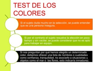 Si el sujeto duda mucho en la selección, se puede entender
que es una persona insegura.
Si por el contrario el sujeto resuelve la elección en poco
tiempo y sin vacilar, se puede considerar que no es apto
para trabajar en equipo.
Si nos preguntan por qué hemos elegido un determinado
color, debemos ofrecer una lista de nombres o cualidades
como confianza, tranquilidad, no asociarlo a situaciones u
objetos como el mar o las flores, esto indicaría inmadurez.
TEST DE LOS
COLORES
 