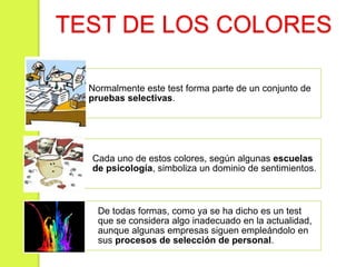 TEST DE LOS COLORES
Normalmente este test forma parte de un conjunto de
pruebas selectivas.
Cada uno de estos colores, según algunas escuelas
de psicología, simboliza un dominio de sentimientos.
De todas formas, como ya se ha dicho es un test
que se considera algo inadecuado en la actualidad,
aunque algunas empresas siguen empleándolo en
sus procesos de selección de personal.
 