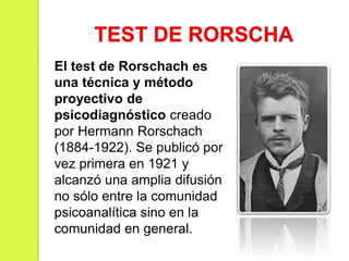 TEST DE RORSCHA
El test de Rorschach es
una técnica y método
proyectivo de
psicodiagnóstico creado
por Hermann Rorschach
(1884-1922). Se publicó por
vez primera en 1921 y
alcanzó una amplia difusión
no sólo entre la comunidad
psicoanalítica sino en la
comunidad en general.
 