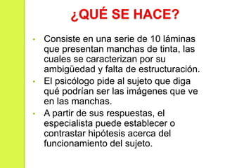 ¿QUÉ SE HACE?
• Consiste en una serie de 10 láminas
que presentan manchas de tinta, las
cuales se caracterizan por su
ambigüedad y falta de estructuración.
• El psicólogo pide al sujeto que diga
qué podrían ser las imágenes que ve
en las manchas.
• A partir de sus respuestas, el
especialista puede establecer o
contrastar hipótesis acerca del
funcionamiento del sujeto.
 