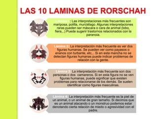 Lámina 1: Las interpretaciones más frecuentes son
mariposa, polilla, murciélago. Algunas interpretaciones
raras pueden ser máscara o cara de animal (lobo,
fiera,..) Puede sugerir trastornos relacionados con la
paranoia.
Lámina 2: La interpretación más frecuente es ver dos
figuras humanas. Se pueden ver como payasos o
enanos con turbante, etc,.. Si en esta mancha no se
detectan figuras humanas puede indicar problemas de
relación con la gente.
Lámina 3: La interpretación más frecuente son dos
personas o dos camareros. Si en esta figura no se ven
figuras humanas, puede significar que existen
problemas para relacionarse de los demás. Se suelen
identificar como figuras masculinas.
Lámina 4: La interpretación más frecuente es la piel de
un animal, o un animal de gran tamaño. Si decimos que
es un animal atacando o un monstruo podemos estar
denotando cierta relación de miedo o agresividad con el
padre.
LAS 10 LAMINAS DE RORSCHAH
 