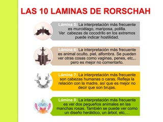 Lámina 5: La interpretación más frecuente
es murciélago, mariposa, polilla.
Ver cabezas de cocodrilo en los extremos
puede indicar hostilidad.
Lámina 6: La interpretación más frecuente
es animal oculto, piel, alfombra. Se pueden
ver otras cosas como vaginas, penes, etc,..
pero es mejor no comentarlo.
Lámina 7: La interpretación más frecuente
son cabezas humanas o caras. Refleja la
relación con la madre, así que es mejor no
decir que son brujas.
Lámina 8: La interpretación más frecuente
es ver dos pequeños animales en las
manchas rosas. También se puede ver como
un diseño heráldico, un árbol, etc,…
LAS 10 LAMINAS DE RORSCHAH
 