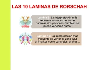 Lámina 9: La interpretación más
frecuente es ver en las zonas
naranjas dos personas. También se
puede ver como humo.
Lámina 10: La interpretación más
frecuente es ver en la zona azul
animalitos como cangrejos, arañas,..
LAS 10 LAMINAS DE RORSCHAH
 