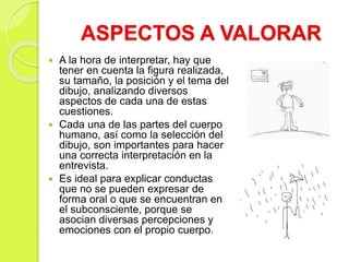 ASPECTOS A VALORAR
 A la hora de interpretar, hay que
tener en cuenta la figura realizada,
su tamaño, la posición y el tema del
dibujo, analizando diversos
aspectos de cada una de estas
cuestiones.
 Cada una de las partes del cuerpo
humano, así como la selección del
dibujo, son importantes para hacer
una correcta interpretación en la
entrevista.
 Es ideal para explicar conductas
que no se pueden expresar de
forma oral o que se encuentran en
el subconsciente, porque se
asocian diversas percepciones y
emociones con el propio cuerpo.
 