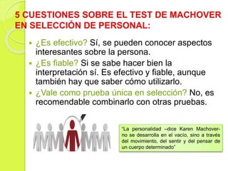 5 CUESTIONES SOBRE EL TEST DE MACHOVER
EN SELECCIÓN DE PERSONAL:
 ¿Es efectivo? Sí, se pueden conocer aspectos
interesantes sobre la persona.
 ¿Es fiable? Si se sabe hacer bien la
interpretación sí. Es efectivo y fiable, aunque
también hay que saber cómo utilizarlo.
 ¿Vale como prueba única en selección? No, es
recomendable combinarlo con otras pruebas.
“La personalidad –dice Karen Machover-
no se desarrolla en el vacío, sino a través
del movimiento, del sentir y del pensar de
un cuerpo determinado”
 