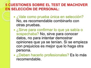  ¿Vale como prueba única en selección?
No, es recomendable combinarlo con
otras pruebas.
 ¿Sirve para confirmar lo que ya sabía o
sospechaba? No, sirve para conocer
datos, no para intentar demostrar
opiniones que ya se tenían. Si se empieza
con prejuicios es mejor que lo haga otra
persona.
 ¿Deben hacerlo profesionales? Es lo más
recomendable.
5 CUESTIONES SOBRE EL TEST DE MACHOVER
EN SELECCIÓN DE PERSONAL:
 