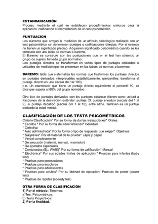 ESTANDARIZACIÓN
Proceso mediante el cual se establecen procedimientos unívocos para la
aplicación, calificación e interpretación de un test psicométrico.
PUNTUACION
Los números que arrojan la medición de un atributo psicológico realizada con un
test psicométrico se denominan puntajes o calificaciones directas. Por sí mismos
no tienen un significado preciso. Adquieren significado psicométrico cuando se les
compara con una tabla de normas o baremo.
El Baremo se construye con las puntuaciones que en el test han obtenido un
grupo de sujetos llamado grupo normativo.
Los puntajes directos se transforman en varios tipos de puntajes derivados o
unidades de medición que se presentan en las tablas de normas o baremos.
BAREMO: tabla que sistematiza las normas que trasforman los puntajes directos
en puntajes derivados interpretables estadísticamente. (percentiles: transforma el
puntaje directo en una escala del 1al 100).
p.e. Un examinado que tiene un puntaje directo equivalente al percentil 80, se
dice que supera al 80% del grupo normativo
Otro tipo de puntajes derivados son los puntajes estándar (tienen como unidad a
fracciones de la desviación estándar: puntaje CI, puntaje eneatipo (escala del 1 al
9), el puntaje decatipo (escala del 1 al 10), entre otros. También es un puntaje
derivado la edad mental.
CLASIFICACIÓN DE LOS TESTS PSICOMÉTRICOS
Criterio Clasificación* Por su forma de dar las instrucciones* Orales
* Escritos * Por su forma de administración* Individual
* Colectiva
* Auto administrada* Por la forma o tipo de respuesta que exigen* Objetivas
* Subjetivas* Por el material de la prueba* Lápiz y papel
* Verbal completamente
* De ejecución (material, manual, visomotor)
* De aparatos especiales
* Combinados (Ej.: WAIS)* Por su forma de calificación* Manual
* Electrónica* Por sus edades límites de aplicación * Pruebas para infantes (baby
test)
* Pruebas para preescolares
* Pruebas para escolares
* Pruebas para adolescentes
* Pruebas para adultos* Por su libertad de ejecución* Pruebas de poder (power
test)
* Pruebas de rapidez (speedy test)
OTRA FORMA DE CLASIFICACIÓN
1) Por el método: Tenemos.
a)Test Psicométricos:
b) Tests Proyectivos:
2) Por la finalidad.
 