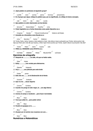 2º GA. OARH. 06/10/15
13. ¿Qué palabra no pertenece al siguiente grupo?
cuchillo cisne sonrisa pluma hermoso pensamiento
14. En el grupo que sigue, indique la palabra que, por su significado, no refleja el mismo concepto.
cola tamiz clip clavo cuerda
15. Que palabra no está relacionada con las demás:
Serrucho Destornillador Escofina Lima
16. Poder legislativo es a Cortes Generales como poder Ejecutivo es a:
Congreso Senado Tribunal Constitucional Gobierno del Estado
17. Comedia es a Dramático como Novela es a:
Lírico Narrativo Humor Didáctico
18. Tomás, Pedro, Jaime, Susana y Julia realizaron el test. Julia obtuvo mayor puntuación que Tomás, Jaime puntuó más
bajo que Pedro pero más alto que Susana, y Pedro logró menos puntos que Tomás. ¿Quién obtuvo la puntuación más alta?
Tomás Pedro Jaime Susana Julia
19. PERA es a MANZANA como PATATA es a:
PLÁTANO RÁBANO FRESA MELOCOTÓN LECHUGA
Ejercicios de ortografía
20. Después de …………….la calle, vió que no había nadie.
Ojear Hojear
21. Estoy …………..una revista para distraerme.
Ojeando Hojeando
22. Voy a ……….una película para esta tarde
Grabar gravar
23. Este año me ………en la Declaración de la Renta
Gravarán Grabarán
24. Ayer no me …..hacer deporte
Convino Combino
25. Cuando me pongo el color negro, lo …con algo blanco
Convino Combino
26. Iremos al campo a recolectar …para hacer mermelada
Baya Vaya
27. Tuve que saltar la …para poder entrar
Valla Baya
28. Pondré el equipaje en la ……..
Baca Vaca
29. Al pasar por el camino nos cruzamos con una …
Vaca Baca
Numéricos o Matemáticos
 
