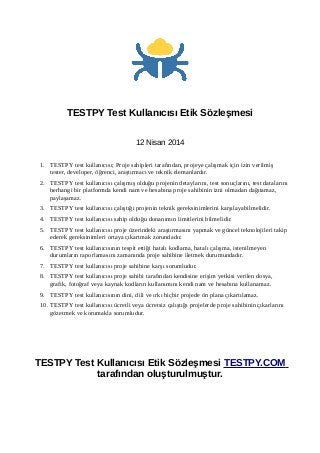 TESTPY Test Kullanıcısı Etik Sözleşmesi
12 Nisan 2014
1. TESTPY test kullanıcısı; Proje sahipleri tarafından, projeye çalışmak için izin verilmiş
tester, developer, öğrenci, araştırmacı ve teknik elemanlardır.
2. TESTPY test kullanıcısı çalışmış olduğu projenin detaylarını, test sonuçlarını, test datalarını
herhangi bir platformda kendi nam ve hesabına proje sahibinin izni olmadan dağıtamaz,
paylaşamaz.
3. TESTPY test kullanıcısı çalıştığı projenin teknik gereksinimlerini karşılayabilmelidir.
4. TESTPY test kullanıcısı sahip olduğu donanımın limitlerini bilmelidir.
5. TESTPY test kullanıcısı proje üzerindeki araştırmasını yapmak ve güncel teknolojileri takip
ederek gereksinimleri ortaya çıkartmak zorundadır.
6. TESTPY test kullanıcısının tespit ettiği hatalı kodlama, hatalı çalışma, istenilmeyen
durumların raporlamasını zamanında proje sahibine iletmek durumundadır.
7. TESTPY test kullanıcısı proje sahibine karşı sorumludur.
8. TESTPY test kullanıcısı proje sahibi tarafından kendisine erişim yetkisi verilen dosya,
grafik, fotoğraf veya kaynak kodların kullanımını kendi nam ve hesabına kullanamaz.
9. TESTPY test kullanıcısının dini, dili ve ırkı hiçbir projede ön plana çıkartılamaz.
10. TESTPY test kullanıcısı ücretli veya ücretsiz çalıştığı projelerde proje sahibinin çıkarlarını
gözetmek ve korumakla sorumludur.
TESTPY Test Kullanıcısı Etik Sözleşmesi TESTPY.COM
tarafından oluşturulmuştur.
 