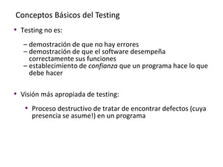 Conceptos Básicos del Testing
• Testing no es:
– demostración de que no hay errores
– demostración de que el software desempeña
correctamente sus funciones
– establecimiento de confianza que un programa hace lo que
debe hacer
• Visión más apropiada de testing:
• Proceso destructivo de tratar de encontrar defectos (cuya
presencia se asume!) en un programa
 
