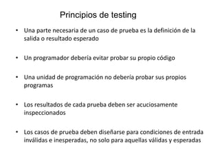 Principios de testing
• Una parte necesaria de un caso de prueba es la definición de la
salida o resultado esperado
• Un programador debería evitar probar su propio código
• Una unidad de programación no debería probar sus propios
programas
• Los resultados de cada prueba deben ser acuciosamente
inspeccionados
• Los casos de prueba deben diseñarse para condiciones de entrada
inválidas e inesperadas, no solo para aquellas válidas y esperadas
 