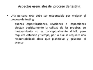• Una persona real debe ser responsable por mejorar el
proceso de testing
buenas especificaciones, revisiones e inspecciones
afectan positivamente la calidad de las pruebas; su
mejoramiento no es conceptualmente difícil, pero
requiere esfuerzo y tiempo, por lo que se requiere una
responsabilidad clara que planifique y gestione el
avance
Aspectos esenciales del proceso de testing
 