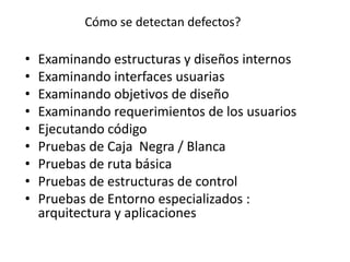 Cómo se detectan defectos?
• Examinando estructuras y diseños internos
• Examinando interfaces usuarias
• Examinando objetivos de diseño
• Examinando requerimientos de los usuarios
• Ejecutando código
• Pruebas de Caja Negra / Blanca
• Pruebas de ruta básica
• Pruebas de estructuras de control
• Pruebas de Entorno especializados :
arquitectura y aplicaciones
 
