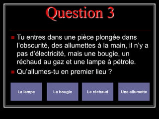 Question 3
 Tu entres dans une pièce plongée dans
l’obscurité, des allumettes à la main, il n’y a
pas d’électricité, mais une bougie, un
réchaud au gaz et une lampe à pétrole.
 Qu’allumes-tu en premier lieu ?
La lampe La bougie Le réchaud Une allumette
 