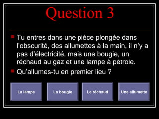 Question 3Question 3
 Tu entres dans une pièce plongée dans
l’obscurité, des allumettes à la main, il n’y a
pas d’électricité, mais une bougie, un
réchaud au gaz et une lampe à pétrole.
 Qu’allumes-tu en premier lieu ?
La lampe La bougie Le réchaud Une allumette
 