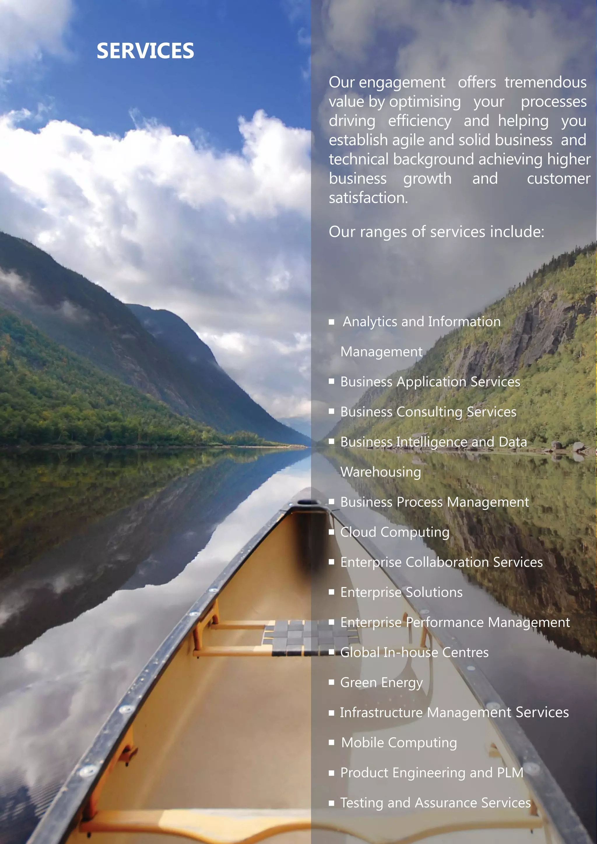 Our engagement offers tremendous
value by optimising your processes
driving efficiency and helping you
establish agile and solid business and
technical background achieving higher
business growth and customer
satisfaction.
Our ranges of services include:
Analytics and Information
Management
Business Application Services
Business Consulting Services
Business Intelligence and Data
Warehousing
Business Process Management
Cloud Computing
Enterprise Collaboration Services
Enterprise Solutions
Enterprise Performance Management
Global In-house Centres
Green Energy
Infrastructure Management Services
Mobile Computing
Product Engineering and PLM
Testing and Assurance Services
SERVICES
 