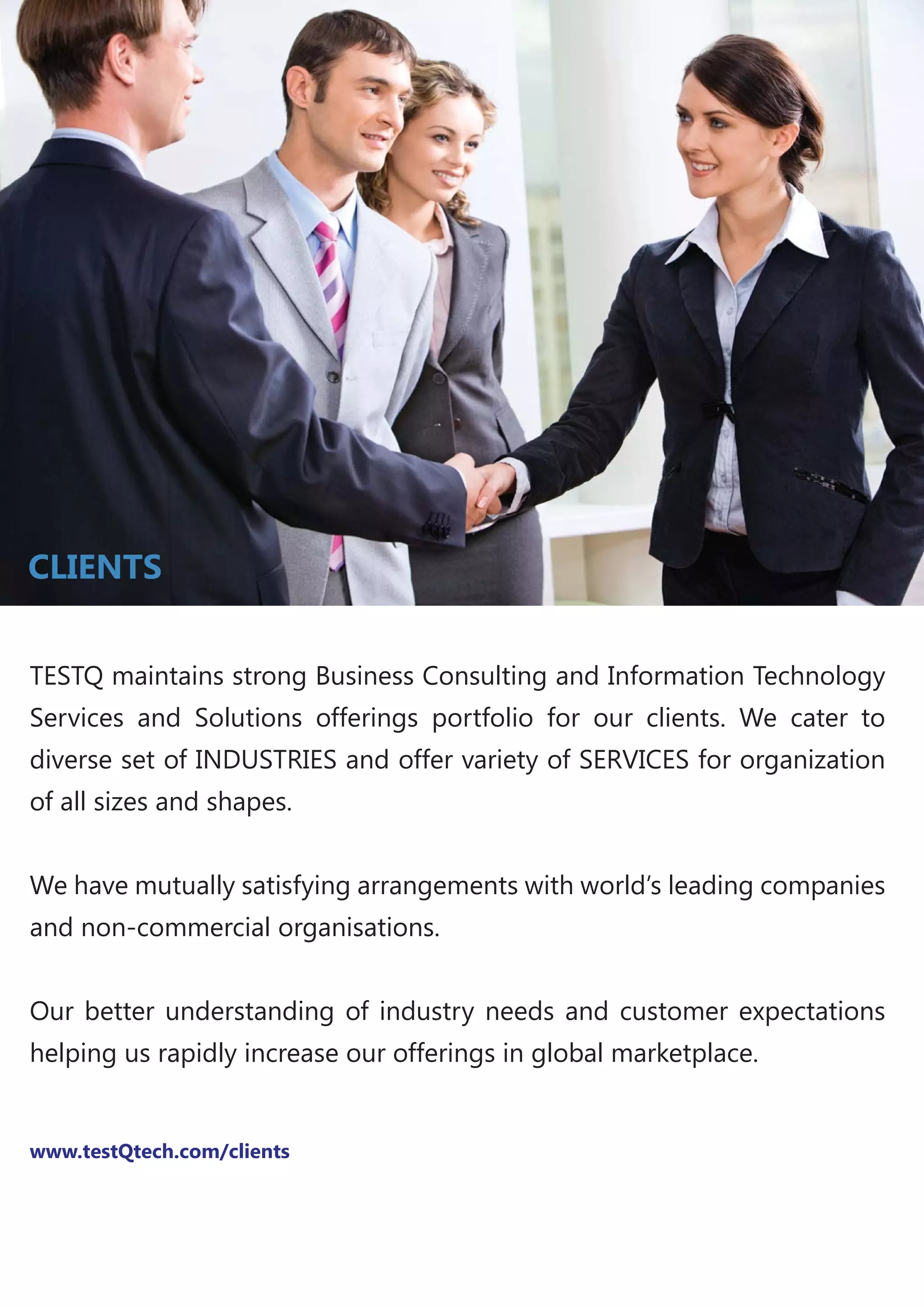 TESTQ maintains strong Business Consulting and Information Technology
Services and Solutions offerings portfolio for our clients. We cater to
diverse set of INDUSTRIES and offer variety of SERVICES for organization
of all sizes and shapes.
We have mutually satisfying arrangements with world’s leading companies
and non-commercial organisations.
Our better understanding of industry needs and customer expectations
helping us rapidly increase our offerings in global marketplace.
www.testQtech.com/clients
CLIENTS
 