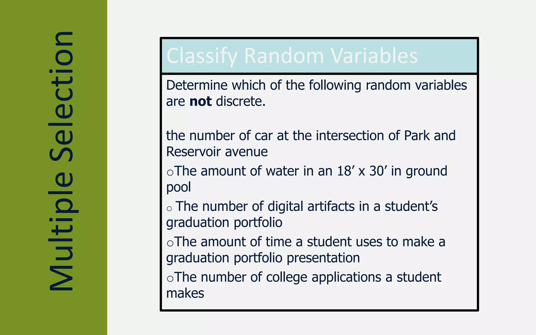 MultipleSelection Classify Random Variables
Determine which of the following random variables
are not discrete.
the number of car at the intersection of Park and
Reservoir avenue
oThe amount of water in an 18’ x 30’ in ground
pool
o The number of digital artifacts in a student’s
graduation portfolio
oThe amount of time a student uses to make a
graduation portfolio presentation
oThe number of college applications a student
makes
 
