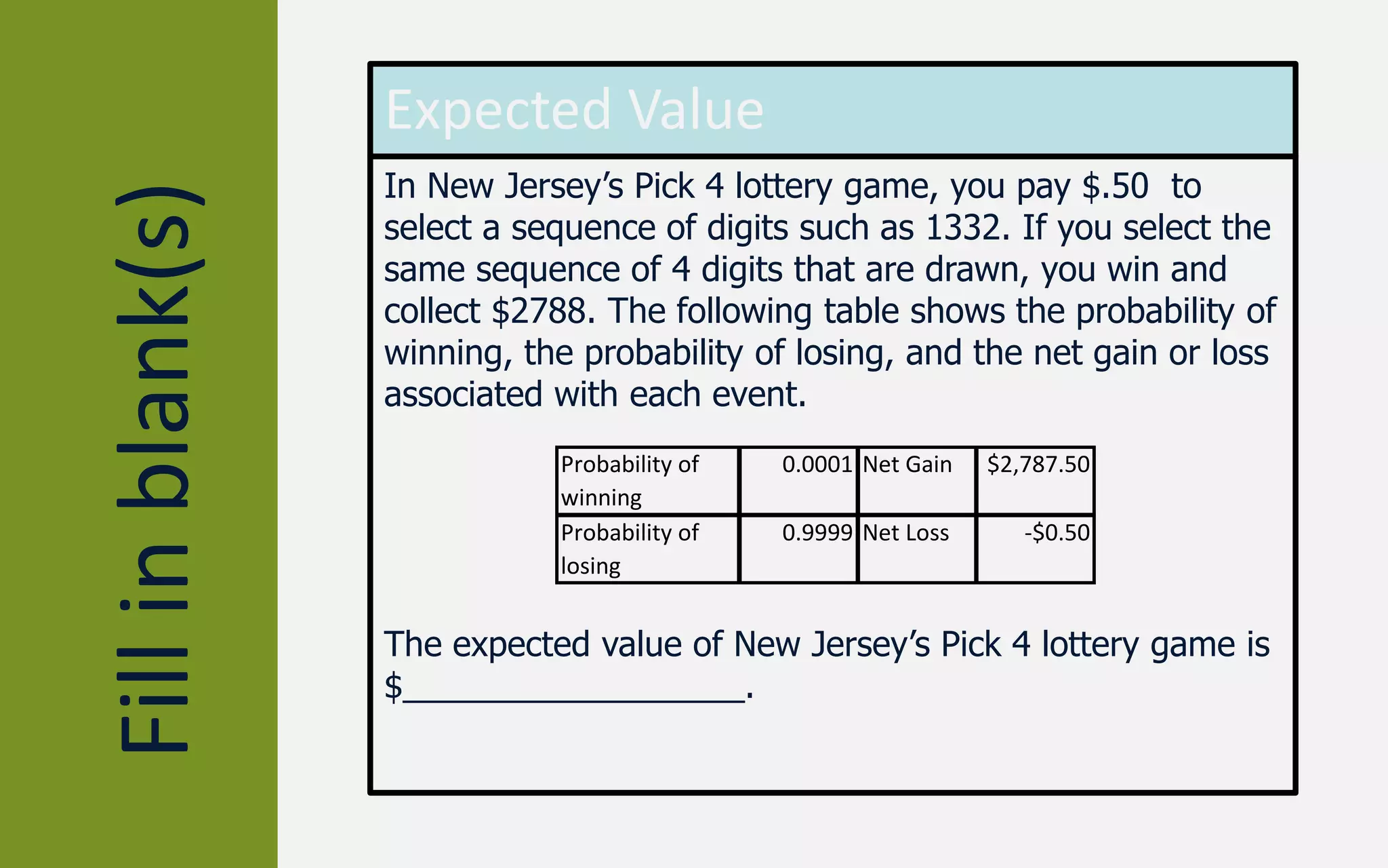Fillinblank(s)
Expected Value
In New Jersey’s Pick 4 lottery game, you pay $.50 to
select a sequence of digits such as 1332. If you select the
same sequence of 4 digits that are drawn, you win and
collect $2788. The following table shows the probability of
winning, the probability of losing, and the net gain or loss
associated with each event.
The expected value of New Jersey’s Pick 4 lottery game is
$__________________.
Probability of
winning
0.0001 Net Gain $2,787.50
Probability of
losing
0.9999 Net Loss -$0.50
 