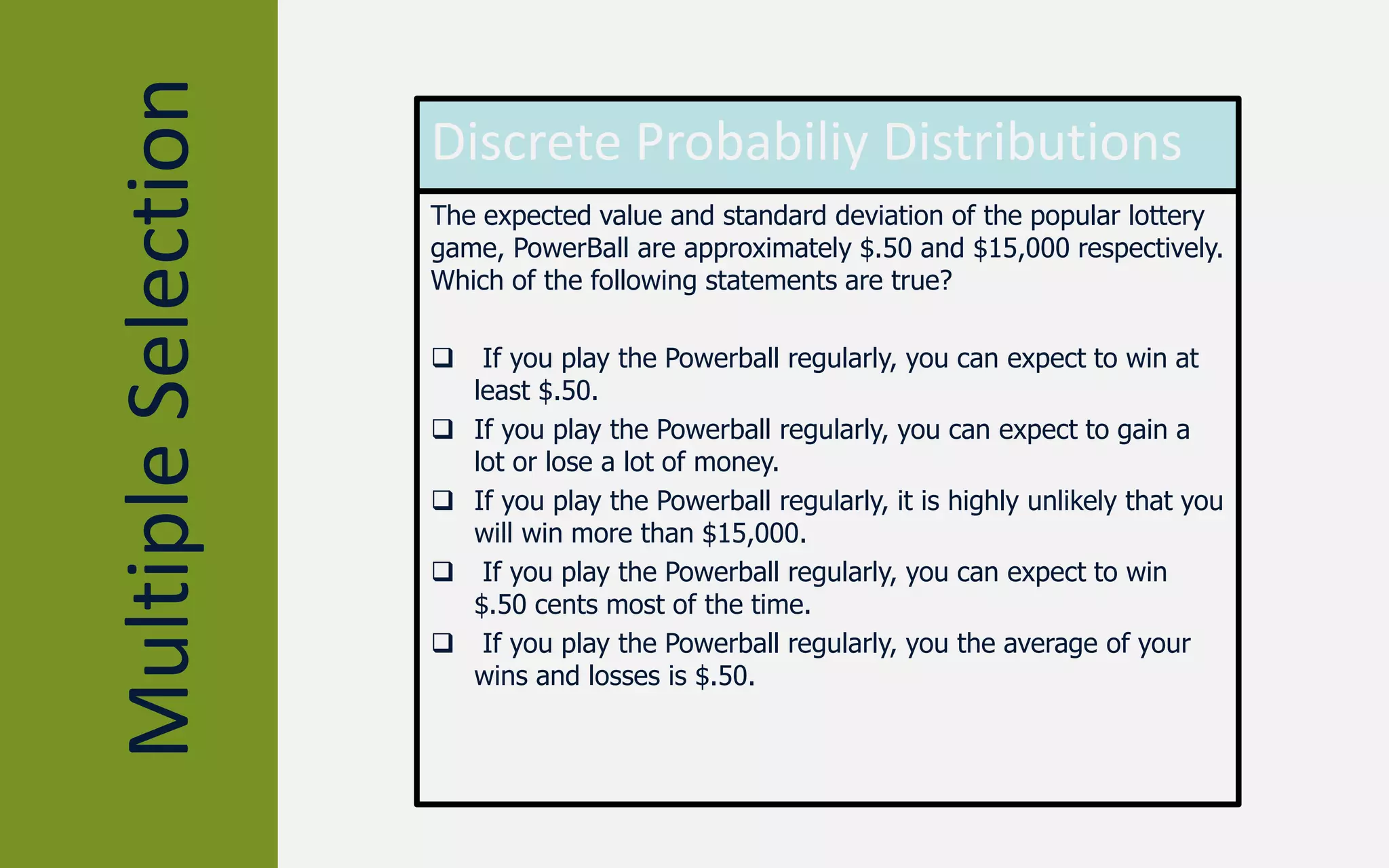 MultipleSelection Discrete Probabiliy Distributions
The expected value and standard deviation of the popular lottery
game, PowerBall are approximately $.50 and $15,000 respectively.
Which of the following statements are true?
 If you play the Powerball regularly, you can expect to win at
least $.50.
 If you play the Powerball regularly, you can expect to gain a
lot or lose a lot of money.
 If you play the Powerball regularly, it is highly unlikely that you
will win more than $15,000.
 If you play the Powerball regularly, you can expect to win
$.50 cents most of the time.
 If you play the Powerball regularly, you the average of your
wins and losses is $.50.
 
