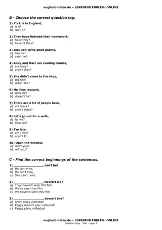 englisch-hilfen.de – LEARNING ENGLISH ONLINE
B - Choose the correct question tag.
1) York is in England,
a) is it?
b) isn't it?
2) They have finished their homework,
a) have they?
b) haven't they?
3) Jack can write good poems,
a) can he?
b) can't he?
4) Andy and Marc are reading comics,
a) are they?
b) aren't they?
5) She didn't come to the shop,
a) did she?
b) didn't she?
6) He likes lasagne,
a) does he?
b) doesn't he?
7) There are a lot of people here,
a) are there?
b) aren't there?
8) Let's go out for a walk,
a) let we?
b) shall we?
9) I'm late,
a) am I not?
b) aren’t I?
10) Open the window,
a) don't you?
b) will you?
C - Find the correct beginnings of the sentences.
1) _______________, can't he?
a) He can write,
b) He can't sing,
c) She can't read,
2) _______________, haven't we?
a) They haven't seen this film
b) We've seen this film
c) We haven't seen this film
3) _______________, doesn't she?
a) Andy plays volleyball
b) Peggy doesn't play volleyball
c) Peggy plays volleyball
englisch-hilfen.de – LEARNING ENGLISH ONLINE
Question tags - Test - page 2
 