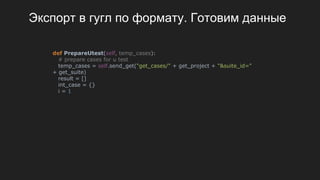 Экспорт в гугл по формату. Готовим данные
def PrepareUtest(self, temp_cases):
# prepare cases for u test
temp_cases = self.send_get("get_cases/" + get_project + "&suite_id="
+ get_suite)
result = []
int_case = {}
i = 1
 