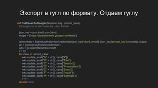 Экспорт в гугл по формату. Отдаем гуглу
def PutCasesToGoogle(filename, key, current_case):
# Google put in test cases by u-test format
json_key = json.load(open(key))
scope = ['https://spreadsheets.google.com/feeds']
credentials = SignedJwtAssertionCredentials(json_key['client_email'], json_key['private_key'].encode(), scope)
gc = gspread.authorize(credentials)
wks = gc.open(filename).sheet1
i = 10
for case in current_case:
wks.update_acell("A" + str(i), case["#"])
wks.update_acell("B" + str(i), case["Title"])
wks.update_acell("C" + str(i), case["Section"])
wks.update_acell("D" + str(i), case["Precondition"])
wks.update_acell("E" + str(i), case["Steps"])
wks.update_acell("F" + str(i), case["Result"])
wks.update_acell("H" + str(i), case["Estimate"])
i += 1
return None
 