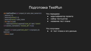 Подготовка TestRun
def AddTestPlan(self, project_id, suits, plan_name=str):
testruns = {}
testruns['entries'] = []
testruns['name'] = plan_name
for item in suits:
testruns['entries'].append({"suite_id": item, "name":
self.section_name(item), "include_all": True})
result = self.send_post("add_plan/" + str(project_id),
testruns)
return result
Что передаем:
● идентификатор проекта
● набор тестсьютов
● название тест плана
Что получаем:
● id тест плана и его данные.
 