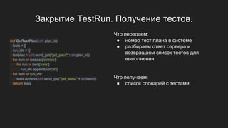Закрытие TestRun. Получение тестов.
def GetTestPlan(self, plan_id):
tests = []
run_ids = []
testplan = self.send_get("get_plan/" + str(plan_id))
for item in testplan['entries']:
for run in item['runs']:
run_ids.append(run['id'])
for item in run_ids:
tests.append(self.send_get("get_tests/" + str(item)))
return tests
Что передаем:
● номер тест плана в системе
● разбираем ответ сервера и
возвращаем список тестов для
выполнения
Что получаем:
● список словарей с тестами
 