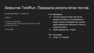 Закрытие TestRun. Передача результатов тестов.
def PutTestResults(self, TestResults):
result = []
for item in TestResults:
result.append(self.send_post("add_result/" + str(item.
pop('case_id')), item))
return result
Что передаем:
● Список результатов тестов из
вашей системы тестирования в
виде списка словарей где указан
идентификатор прогона и тесты с
результатами.
● Идентификатор плана
Что получаем:
● ответ от Testrail
 