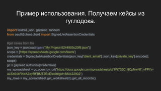Пример использования. Получаем кейсы из
гуглодока.
import testrail, json, gspread, random
from oauth2client.client import SignedJwtAssertionCredentials
#get cases from file
json_key = json.load(open("My Project-5244905c20f9.json"))
scope = ['https://spreadsheets.google.com/feeds']
credentials = SignedJwtAssertionCredentials(json_key['client_email'], json_key['private_key'].encode(),
scope)
gc = gspread.authorize(credentials)
my_spreadsheet = gc.open_by_url("https://docs.google.com/spreadsheets/d/1W753C_9CpNwN7_vFPYv-
uL5X64kFKwA7eyRFBMT2ExE/edit#gid=580422902")
my_rows = my_spreadsheet.get_worksheet(0).get_all_records()
 