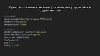 Пример использования. создаем подключение, импортируем кейсы и
создаем тестплан
# get connect
client = testrail.APIClient("http://localhost:8888/testrail")
client.user = "lilac@cn.ru"
client.password = "12345"
# import cases
client.ImportCases(my_rows[0:2], 2, 'case.map')
client.AddTestPlan(1, suits, "testing plan")
tests = client.GetTestPlan(1)
TestResults = []
case = {}
state = [1, 2, 4, 5]
 
