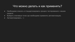 Что можно делать и как применять?
● Необходимо описать и стандартизировать процесс тестирования в вашем
проекте.
● Выбрать ключевые точки где необходимо применять автоматизацию.
● Автоматизировать. :-)
 