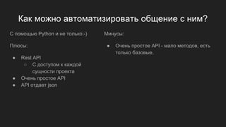 Как можно автоматизировать общение с ним?
С помощью Python и не только:-)
Плюсы:
● Rest API
○ С доступом к каждой
сущности проекта
● Очень простое API
● API отдает json
Минусы:
● Очень простое API - мало методов, есть
только базовые.
 