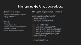 Импорт из файла, googledocs.
Для импорта будем
использовать следующую
карту импорта:
case.map
title -> Title
custom_steps -> Steps
custom_expected -> Expected Result
estimate -> Estimate
custom_preconds -> Preconditions
Метод для загрузки карты импорта:
def ImportCaseMap(mapfile):
result_map = []
filemap = open(mapfile)
for line in filemap:
split_line = line.split("->")
split_line[0] = split_line[0].strip()
split_line[1] = split_line[1].strip()
result_map.append(split_line)
filemap.close()
return result_map
 