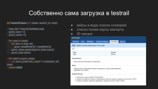 Собственно сама загрузка в testrail
def ImportCases(self, cases, section_id, map):
map_list = ImportCaseMap(map)
good_case = {}
good_cases = []
for case in cases:
for item in map_list:
good_case[item[0]] = case[item[1]]
good_cases.append(good_case.copy())
good_case.clear()
for case in good_cases:
self.send_post("add_case/" + str(section_id),
case)
return None
● кейсы в виде списка словарей
● список полей карты импорта
● ID секции
 