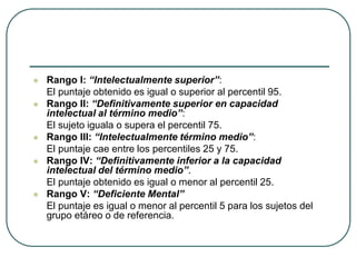  Rango I: “Intelectualmente superior”:
El puntaje obtenido es igual o superior al percentil 95.
 Rango II: “Definitivamente superior en capacidad
intelectual al término medio”:
El sujeto iguala o supera el percentil 75.
 Rango III: “Intelectualmente término medio”:
El puntaje cae entre los percentiles 25 y 75.
 Rango IV: “Definitivamente inferior a la capacidad
intelectual del término medio”.
El puntaje obtenido es igual o menor al percentil 25.
 Rango V: “Deficiente Mental”
El puntaje es igual o menor al percentil 5 para los sujetos del
grupo etáreo o de referencia.
 