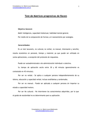 Compiladora: Lic. María Laura Maldonado                                               1
consultoras@sinectis.com.ar




                  Test de Matrices progresivas de Raven




        Objetivo General:

        Medir inteligencia, capacidad intelectual, habilidad mental general.

        Por medio de la comparación de formas y el razonamiento por analogías.



        Generalidades:

        Es un test lacunario, no cultural, no verbal, no manual, interesante y sencillo;

resulta económico en personal, tiempo y material; ya que puede ser utilizado en

varias aplicaciones, a excepción del protocolo de respuestas.


        Puede ser autoadministrado o de administración individual o colectiva.

        Su tiempo de aplicación oscila entre 30 y 60 minutos (generalmente es

contestado en 45 minutos).

        Por ser no verbal. - Se aplica a cualquier persona independientemente de su

idioma, educación y capacidad verbal; incluso analfabetas y sordomudos.

        Por ser no manual. - Puede ser aplicado a cualquier persona sin importar su

estado o capacidad motora.

        Por ser No cultural. - No intervienen los conocimientos adquiridos, por lo que

el grado de escolaridad no es determinante para su aplicación.




                            Compiladora: Lic. María Laura Maldonado
                                consultoras@sinectis.com.ar
 