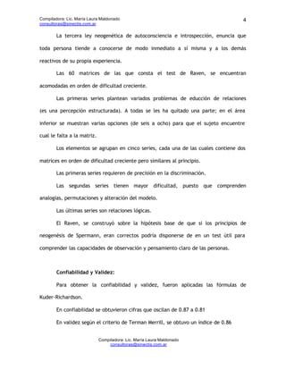 Compiladora: Lic. María Laura Maldonado                                               4
consultoras@sinectis.com.ar

        La tercera ley neogenética de autoconsciencia e introspección, enuncia que

toda persona tiende a conocerse de modo inmediato a sí misma y a los demás

reactivos de su propia experiencia.

        Las 60 matrices de las que consta el test de Raven, se encuentran

acomodadas en orden de dificultad creciente.

        Las primeras series plantean variados problemas de educción de relaciones

(es una percepción estructurada). A todas se les ha quitado una parte; en el área

inferior se muestran varias opciones (de seis a ocho) para que el sujeto encuentre

cual le falta a la matriz.

        Los elementos se agrupan en cinco series, cada una de las cuales contiene dos

matrices en orden de dificultad creciente pero similares al principio.

        Las primeras series requieren de precisión en la discriminación.

        Las segundas series tienen mayor dificultad, puesto que comprenden

analogías, permutaciones y alteración del modelo.

        Las últimas series son relaciones lógicas.

        El Raven, se construyó sobre la hipótesis base de que si los principios de

neogenésis de Spermann, eran correctos podría disponerse de en un test útil para

comprender las capacidades de observación y pensamiento claro de las personas.



        Confiabilidad y Validez:

        Para obtener la confiabilidad y validez, fueron aplicadas las fórmulas de

Kuder-Richardson.

        En confiabilidad se obtuvieron cifras que oscilan de 0.87 a 0.81

        En validez según el criterio de Terman Merrill, se obtuvo un índice de 0.86


                             Compiladora: Lic. María Laura Maldonado
                                 consultoras@sinectis.com.ar
 