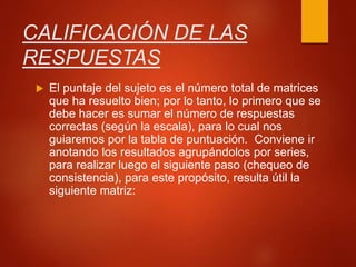 CALIFICACIÓN DE LAS
RESPUESTAS
 El puntaje del sujeto es el número total de matrices
que ha resuelto bien; por lo tanto, lo primero que se
debe hacer es sumar el número de respuestas
correctas (según la escala), para lo cual nos
guiaremos por la tabla de puntuación. Conviene ir
anotando los resultados agrupándolos por series,
para realizar luego el siguiente paso (chequeo de
consistencia), para este propósito, resulta útil la
siguiente matriz:
 