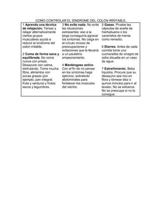 COMO CONTROLAR EL SÍNDROME DEL COLON IRRITABLE.
1 Aprenda una técnica     3 No evite nada. No evite 5 Gases. Pruebe las
de relajación. Tensar y   las situaciones             cápsulas de aceite de
relajar alternativamente  estresantes: eso a la       hierbabuena o los
ciertos grupos            larga conseguiría agravar caramelos de menta
musculares ayuda a        los síntomas. No caiga en como remedio.
reducir el síndrome del   el círculo vicioso de
colon irritable.          preocupaciones y            6 Diarrea. Antes de cada
                          evitaciones que le llevaría comida tome una
2 Coma de forma sana y a un paulatino                 cucharadita de vinagre de
equilibrada. No coma      empeoramiento.              sidra disuelta en un vaso
nunca con prisas.                                     de agua.
Desayune con calma,       4 Manténgase activo.
disfrutando. Tome mucha Con el fin de no pensar       7 Estreñimiento. Beba
fibra, alimentos con      en los síntomas haga        líquidos. Procure que su
pocas grasas (por         ejercicio, sobretodo        desayuno sea rico en
ejemplo, pan integral,    abdominales para            fibra y tómese diez o
fruta y verdura) y frutos fortalecer los músculos     quince minutos para ir al
secos y legumbres.        del vientre.                lavabo. No se esfuerce.
                                                      No se preocupe si no lo
                                                      consigue.
 