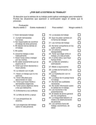 ¿POR QUÉ LE ESTRESA SU TRABAJO?

Si descubre que le estresa de su trabajo podrá aplicar estrategias para remediarlo.
Puntúe las situaciones que aparecen a continuación según el estrés que le
provocan.

     Puntuación
Mucho estrés 3  Estrés moderado 2             Poco estrés1            Ningún estrés 0.


1. Tener demasiado trabajo               19. La escases de trabajo             
2. Cumplir demasiadas
   funciones                             20. Que me pidan cambios en
                                             mi forma de trabajar               
3. Ser responsable de coordinar
   el trabajo de otras personas          21. Las normas del trabajo            
4. Mi relación de los demás en
   el trabajo                            22. No tener compañeros en los
                                             quién confiar                      
5. Mi sueldo                             23. Un entorno ambiental
                                             desagradable.                      
6. Llevarme trabajo a casa
   habitualmente.                        24. Tener que elegir entre el
                                             trabajo y la vida privada.         
7. Hacer horas extra o trabajar
   por las noches,                       25. Ir contra reloj y que haya
                                             fechas límite.                     
8. No saber exactamente que se
   espera de mi                          26. La falta de variedad y
                                             estimulación                       
9. Tener que tomar decisiones o
   hacer planes.                         27. Miedo a equivocarme               
10. La relación con mi jefe              28. La falta de formación y de
                                             pautas.                            
11. Hacer un trabajo que no me
   estimula.                             29. La insatisfacción con mi
                                             trabajo                            
12. Tener dificultad para
   desconectar en casa.                  30. La actitud de mi pareja hacia
                                             mi trabajo                         
13. Tener que hacer frente a
   demasiadas exigencias.                31. No tener las cualidades
                                             necesarias.                        
14. Tener pocos objetivos claros
   a los que dedicarme.                  32. No recibir información sobre
                                             la calidad de mi trabajo.          
15. Enfrentarme a los conflictos         33. Las reuniones o las
                                             presentaciones.                    
16. La falta de ánimo y apoyo            34. El estado de ánimo general
                                             de mis compañeros.                 
                                          35. La inseguridad laboral o el
17. Las perspectivas de
   ascenso.                                 miedo a la reestructuración
                                             de personal.
                                                                                
                                          36. Los cambios fuera del
18. Las exigencias del trabajo
   sobre mi vida personal.                  trabajo: económicos, de
                                             salud.
                                                                                
 