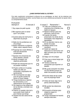 ¿SABE ENFRENTARSE AL ESTRÉS?

Con este cuestionario comprobará la eficacia de sus estrategias, es decir, de los sistemas que
utiliza para enfrentarse al estrés. Lea las frases una a una y decida que puntuación se ajusta más a
su comportamiento actual.

Puntuación
Siempre 4               A menudo 3              A veces 2       Raramente 1             Nunca 0.
                                                   16 Trato con confianza a los
1 Soy capaz de pedir ayuda                           miembros de mi familia y les
                                                      habló sin tapujos
                                                                                            
2 Me organizo para no tener
   que ir con prisas.                             17 Reservo tiempo para mis
                                                      aficiones y para el ocio              
                                                   18 Cuando me siento
3 Cuando estoy de mal humor o
   deprimido sé porqué                               presionado me olvido de las
                                                      actividades más relajantes y          
                                                      agradables
4 Hablo de mis problemas con
   mis amigos                                     19 Si me atienden mal en una
                                                      tienda me quejo                       
5 Dedicó esfuerzos a cuidarme
   (dieta, salud, aspecto físico)                 20 Delego tareas si es
                                                      necesario                             
                                                   21 Suelo ser capaz de
6 Pospongo las cosas difíciles y
   evitó las situaciones
   complicadas
                                                     relacionar mi mal humor con
                                                      algo concreto que me haya             
                                                      pasado
7 Expresó mis emociones de
   forma abierta y directa                        22 Salgo con mis amigos                  
8 Intentó conseguir mis
   objetivos personales                           23 Creo que a veces tengo que
                                                      ser egoísta                           
                                                   24 Tiendo a evitar las
9 Acepto las situaciones que no
   se pueden modificar                               situaciones que suponen un
                                                      desafío
                                                                                            
10 Puedo confiar en mi pareja,
                                                   25 Me gusta compartir mis ideas
   hablar con ella con
   sinceridad y expresarle mis                       con los demás aunque no
                                                      estén de acuerdo con ellas
                                                                                            
   sentimientos
11 Me recompensó con algo
   que me gusta cuando he
   hecho un buen trabajo
                                                  26 Escribo listas de las cosas
                                                      que me propongo hacer                 
12 Tengo tendencia a reprimir
   las emociones y a no
   relacionarme con la gente
                                                  27 Antes de hacer algo me lo
                                                      pienso detenidamente                  
13 Se negarme a las exigencias
   de los demás y rechazar sus
   peticiones
                                                  28 Me gustan las relaciones
                                                      sociales                              
14 Intento no aceptar más de lo                    29 Encuentro el tiempo para
   que puedo hacer dado el
   poco tiempo que tengo
                                                     relajarme según lo
                                                      programado
                                                                                            
15 Sopesó las dos caras de las
   cosas                                          30 Tengo necesidad de hacerlo
                                                      siempre todo bien.                    
 