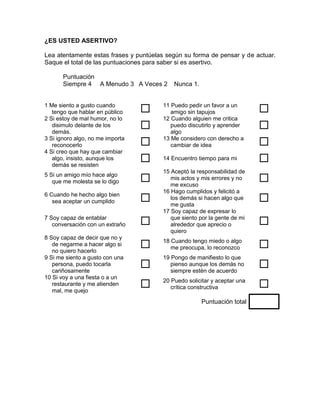¿ES USTED ASERTIVO?

Lea atentamente estas frases y puntúelas según su forma de pensar y de actuar.
Saque el total de las puntuaciones para saber si es asertivo.

       Puntuación
       Siempre 4 A Menudo 3 A Veces 2       Nunca 1.


1 Me siento a gusto cuando
   tengo que hablar en público         11 Puedo pedir un favor a un
                                           amigo sin tapujos               
2 Si estoy de mal humor, no lo          12 Cuando alguien me critica
   disimulo delante de los
   demás.
                                          puedo discutirlo y aprender
                                           algo
                                                                           
3 Si ignoro algo, no me importa
   reconocerlo                         13 Me considero con derecho a
                                           cambiar de idea                 
4 Si creo que hay que cambiar
   algo, insisto, aunque los
   demás se resisten
                                       14 Encuentro tiempo para mi        
                                        15 Aceptó la responsabilidad de
5 Si un amigo mío hace algo
   que me molesta se lo digo              mis actos y mis errores y no
                                           me excuso
                                                                           
                                        16 Hago cumplidos y felicitó a
6 Cuando he hecho algo bien
   sea aceptar un cumplido                los demás si hacen algo que
                                           me gusta
                                                                           
                                        17 Soy capaz de expresar lo
7 Soy capaz de entablar
   conversación con un extraño            que siento por la gente de mi
                                           alrededor que aprecio o         
                                           quiero
8 Soy capaz de decir que no y
   de negarme a hacer algo si
   no quiero hacerlo
                                       18 Cuando tengo miedo o algo
                                           me preocupa, lo reconozco       
9 Si me siento a gusto con una          19 Pongo de manifiesto lo que
   persona, puedo tocarla
   cariñosamente
                                          pienso aunque los demás no
                                           siempre estén de acuerdo
                                                                           
10 Si voy a una fiesta o a un
   restaurante y me atienden
   mal, me quejo
                                       20 Puedo solicitar y aceptar una
                                           crítica constructiva            
                                                       Puntuación total
 