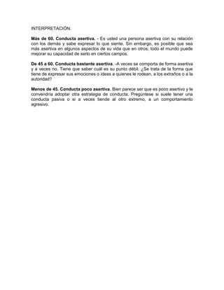 INTERPRETACIÓN.

Más de 60. Conducta asertiva. - Es usted una persona asertiva con su relación
con los demás y sabe expresar lo que siente. Sin embargo, es posible que sea
más asertiva en algunos aspectos de su vida que en otros; todo el mundo puede
mejorar su capacidad de serlo en ciertos campos.

De 45 a 60. Conducta bastante asertiva. -A veces se comporta de forma asertiva
y a veces no. Tiene que saber cuál es su punto débil. ¿Se trata de la forma que
tiene de expresar sus emociones o ideas a quienes le rodean, a los extraños o a la
autoridad?

Menos de 45. Conducta poco asertiva. Bien parece ser que es poco asertivo y le
convendría adoptar otra estrategia de conducta. Pregúntese si suele tener una
conducta pasiva o si a veces tiende al otro extremo, a un comportamiento
agresivo.
 
