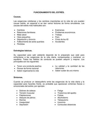 FUNCIONAMIENTO DEL ESTRÉS.

Causas.

Las exigencias cotidianas y los cambios importantes en la vida de uno pueden
causar estrés, en especial si se dan varios factores de forma simultánea. Las
causas del estrés más habituales son:

   Cambios                                   Exámenes
   Relaciones familiares                     Problemas económicos
   Mala salud                                Trabajo
   Hijos pequeños                            Paro
   Separación y divorcio                     Crisis de los 40
   Fallecimiento de seres queridos           Accidentes
   Pérdidas


Estrategias básicas.

Su capacidad para salir adelante depende de lo preparado que esté para
enfrentarse a las exigencias de la vida diaria, compensarlas y mantener un
equilibrio. Todos los hábitos de conducta se pueden adquirir y mejorar. Los
principales son los siguientes:

   Tener una conducta asertiva               La calidad y la cantidad de las
   Pensar de forma racional                  relaciones
   Saber organizarse la vida                 Saber cuidar de uno mismo


Síntomas.

Cuando se produce un desequilibrio entre las exigencias de la vida diaria y la
capacidad para hacerles frente, es probable que aparezcan síntomas físicos o
emocionales del estrés; por ejemplo:

      Dolores de cabeza                         Fatiga
      Tensión muscular                          Trastornos del apetito
      Palpitaciones                             Fobias
      Ataques de pánico                         Alcoholismo
      Diarrea                                   Tabaquismo
      Inseguridad                               Insomnio
      Depresión                                 Conductas obsesivas
 
