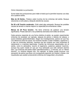 Cómo interpretar su puntuación.

Sume todas las puntuaciones para hallar el total que le permitirá hacerse una idea
de si padece estrés.

Más de 40 Estrés.- Padece usted muchos de los síntomas del estrés. Busque
soluciones a corto plazo y después aborde las causas.

De 20 a 40 Tensión moderada.- Está usted algo estresado. Busque las posibles
causas de tensión e intenta mejorar su capacidad de enfrentarse a ellas.

Menos de 20 Poca tensión.- No tiene síntomas de padecer una tensión
significativa. Preste atención a los problemas derivados de la falta de tensión.

Cada persona responde de una forma distinta al estrés: se pueden experimentar
síntomas de ansiedad, por ejemplo, ataques de pánico o dolores de cabeza, o
quizá molestias gastrointestinales. Según las investigaciones, parece ser que hay
una diferencia entre los sexos: los hombres tienden a estar irritables y agresivos y
a caer en conductas adictivas, mientras que las mujeres son más propensas al
retraimiento o a sentirse deprimidas. Cuando las hormonas relacionadas con el
estrés, como la adrenalina, recorre el organismo, podemos padecer insomnio,
aunque hay quien insiste en que por muy estresado que este siempre duerme
bien. Los síntomas del estrés están interrelacionados y, a menudo, por un "efecto
dominó", un síntoma dispara otro. Por ejemplo, el estrés puede provocar una
sensación de pánico que lleve a la consiguiente aparición de miedos y fobias o de
inquietudes que acaben produciendo síntomas de inseguridad y de presión.
 