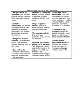 COMO GARANTIZAR UN BUEN DESCANSO.
1 Relájese antes de       5 Reserve la cama para 9 Haga algo poco
acostarse.Dese un baño dormir. No coma, ni vea       estimulante. Si al cabo
caliente, tome un vaso de la televisión, ni tratar   de media hora no se ha
leche o escucho música    problemas difíciles en la  dormido, levántese, vaya
suave                     cama.                      a otra habitación y realice
                                                     una actividad reposada,
2 Evite los               6 Haga un poco de          como leer o planchar,
estimulantes. No bebaté, ejercicio. Incluye el       durante 10 o 15 minutos.
café y refrescos de cola  ejercicio (nadar, pasear)
pocas horas antes de      en su actividad diaria.    10 Deje atrás los
acostarse. Evite también                             problemas. Antes de
las comidas picantes o    7 No beba demasiado.       acostarse, escribe en un
abundantes.               Evite tener que            papel que le preocupa y
                          levantarse para ir al baño déjelo en otra habitación.
3 Asegúrese de estar      por la noche.
cómodo. ¿Es cómoda la                                11 Practique un
cama? Deje abierta la     8 Busque algún juego       ejercicio de relajación.
ventana para que entre el mental que le distraiga. Tumbado en la cama,
aire fresco               Para distraerse, intente   tense los grupos de
                          recordar los nombres de    músculos del cuerpo y
4 Siga un horario.        los jugadores de la liga   relájelos lentamente.
Acuéstese y despiértese   de fútbol o los
a la misma hora cada día, compañeros del colegio o
esté o no esté cansado.   cuenten números primos.
Evite las fiestas.
 