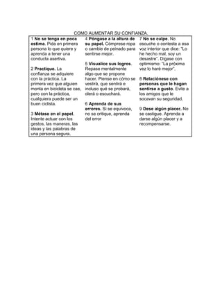 COMO AUMENTAR SU CONFIANZA.
1 No se tenga en poca      4 Póngase a la altura de 7 No se culpe. No
estima. Pida en primera    su papel. Cómprese ropa escuche o conteste a esa
persona lo que quiere y    o cambie de peinado para voz interior que dice: “Lo
aprenda a tener una        sentirse mejor.          he hecho mal, soy un
conducta asertiva.                                  desastre”. Dígase con
                           5 Visualice sus logros.  optimismo: “La próxima
2 Practique. La            Repase mentalmente       vez lo haré mejor”.
confianza se adquiere      algo que se propone
con la práctica. La        hacer. Piense en cómo se 8 Relaciónese con
primera vez que alguien    vestirá, que sentirá e   personas que le hagan
monta en bicicleta se cae, incluso qué se probará,  sentirse a gusto. Evite a
pero con la práctica,      olerá o escuchará.       los amigos que le
cualquiera puede ser un                             socavan su seguridad.
buen ciclista.             6 Aprenda de sus
                           errores. Si se equivoca, 9 Dese algún placer. No
3 Métase en el papel.      no se critique, aprenda  se castigue. Aprenda a
Intente actuar con los     del error                darse algún placer y a
gestos, las maneras, las                            recompensarse.
ideas y las palabras de
una persona segura.
 
