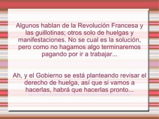 Algunos hablan de la Revolución Francesa y
    las guillotinas; otros solo de huelgas y
  manifestaciones. No se cual es la solución,
  pero como no hagamos algo terminaremos
          pagando por ir a trabajar...


Ah, y el Gobierno se está planteando revisar el
    derecho de huelga, así que si vamos a
    hacerlas, habrá que hacerlas pronto...
     http://www.publico.es/dinero/422720/el-gobierno-esta-dispuesto-a-revisar-el-derecho-de-huelga
 